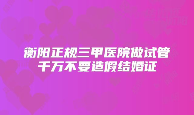 衡阳正规三甲医院做试管千万不要造假结婚证
