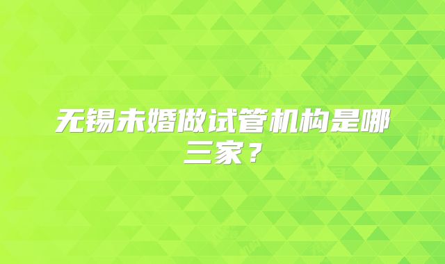 无锡未婚做试管机构是哪三家？