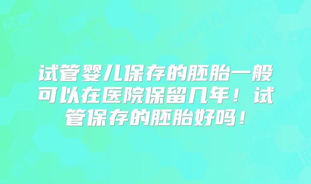 试管婴儿保存的胚胎一般可以在医院保留几年！试管保存的胚胎好吗！