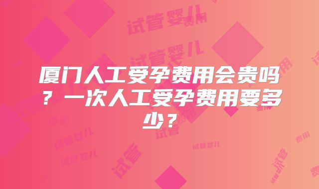 厦门人工受孕费用会贵吗？一次人工受孕费用要多少？