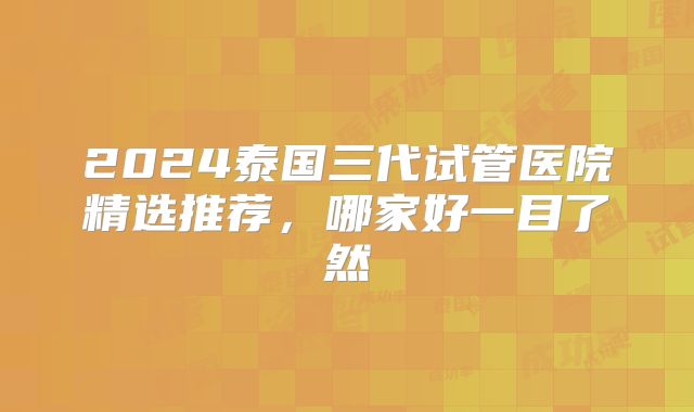2024泰国三代试管医院精选推荐，哪家好一目了然