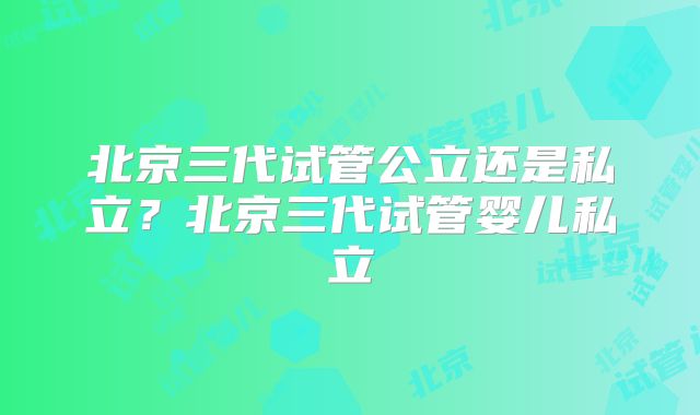北京三代试管公立还是私立？北京三代试管婴儿私立