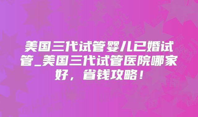 美国三代试管婴儿已婚试管_美国三代试管医院哪家好,省钱攻略!