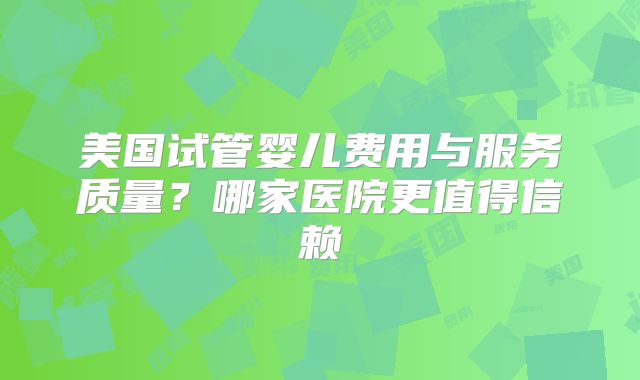 美国试管婴儿费用与服务质量？哪家医院更值得信赖