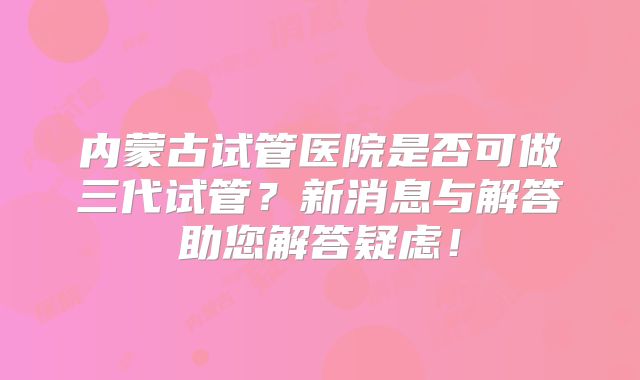 内蒙古试管医院是否可做三代试管?新消息与解答助您解答疑虑!