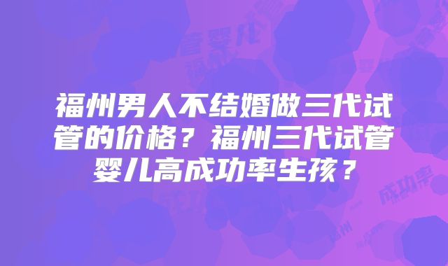 福州男人不结婚做三代试管的价格?福州三代试管婴儿高成功率生孩?