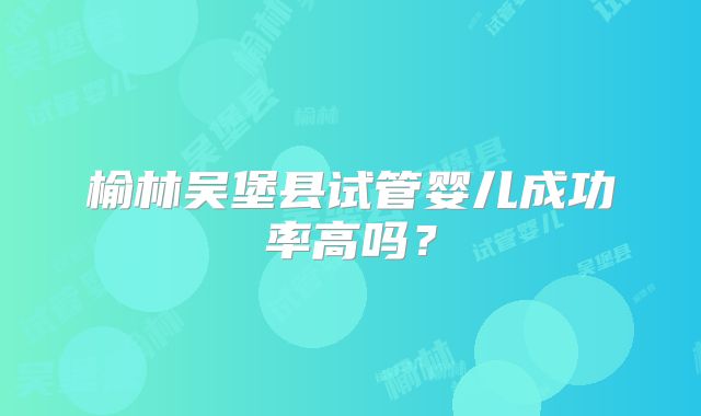 榆林吴堡县试管婴儿成功率高吗?