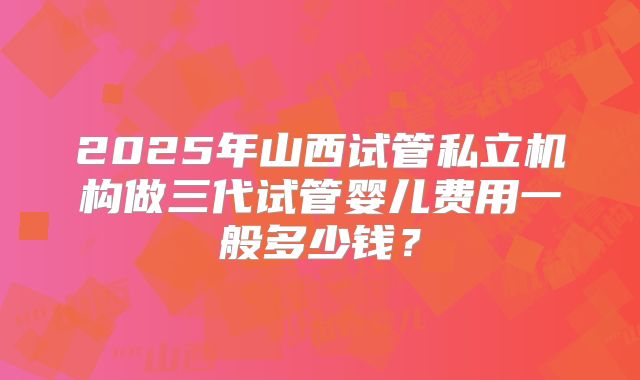 2025年山西试管私立机构做三代试管婴儿费用一般多少钱？