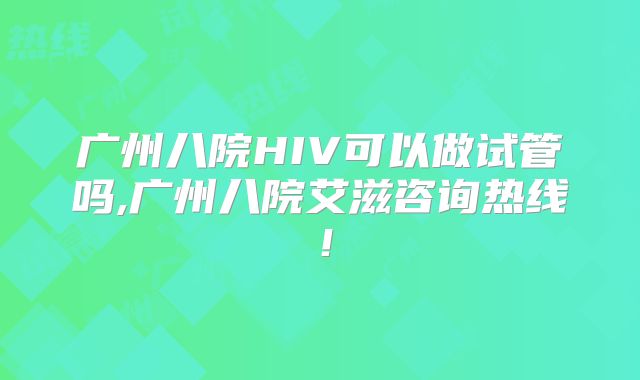广州八院HIV可以做试管吗,广州八院艾滋咨询热线！