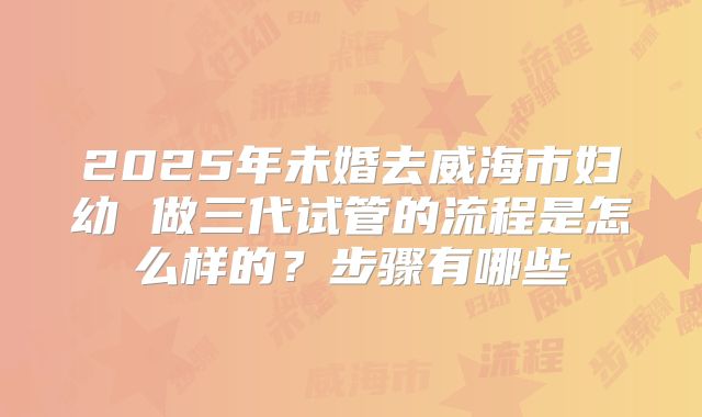 2025年未婚去威海市妇幼 做三代试管的流程是怎么样的?步骤有哪些