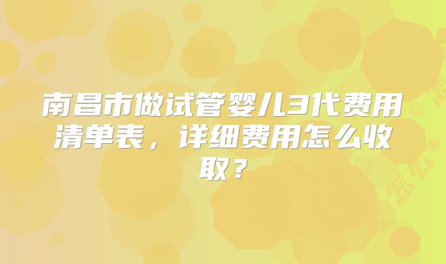 南昌市做试管婴儿3代费用清单表,详细费用怎么收取?
