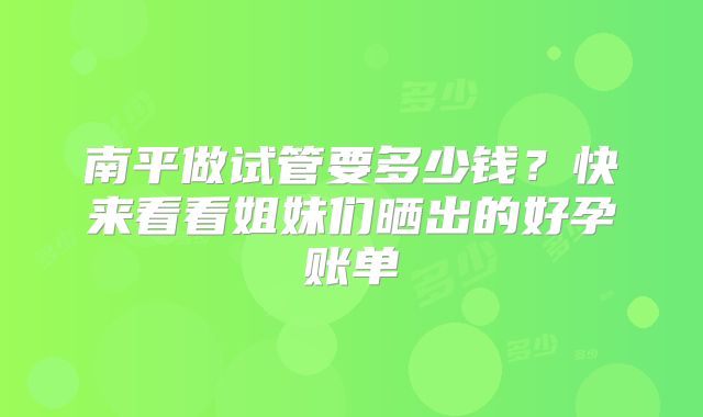 南平做试管要多少钱？快来看看姐妹们晒出的好孕账单