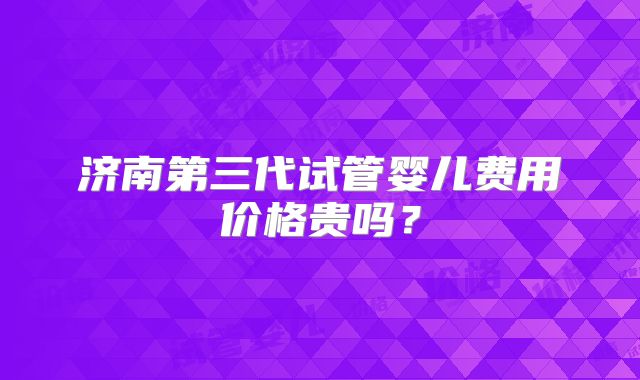济南第三代试管婴儿费用价格贵吗?