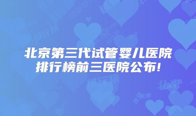 北京第三代试管婴儿医院排行榜前三医院公布!