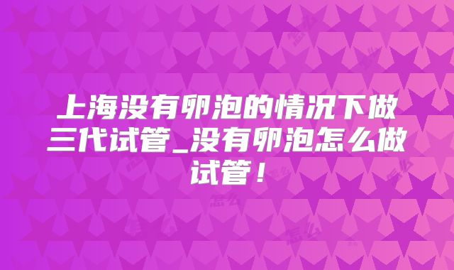 上海没有卵泡的情况下做三代试管_没有卵泡怎么做试管！