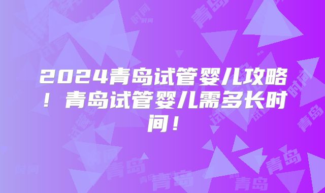 2024青岛试管婴儿攻略！青岛试管婴儿需多长时间！