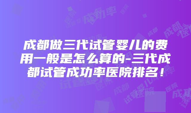 成都做三代试管婴儿的费用一般是怎么算的-三代成都试管成功率医院排名！
