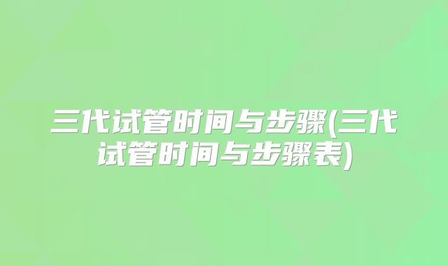 三代试管时间与步骤(三代试管时间与步骤表)