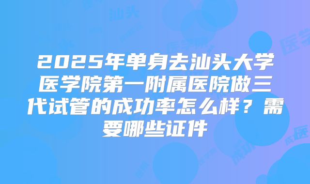 2025年单身去汕头大学医学院第一附属医院做三代试管的成功率怎么样？需要哪些证件