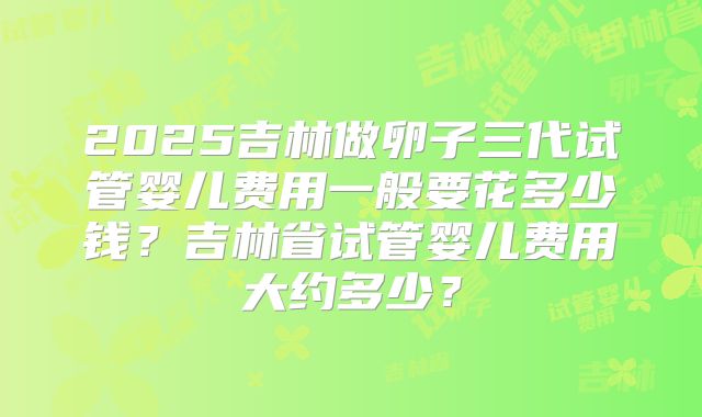 2025吉林做卵子三代试管婴儿费用一般要花多少钱？吉林省试管婴儿费用大约多少？