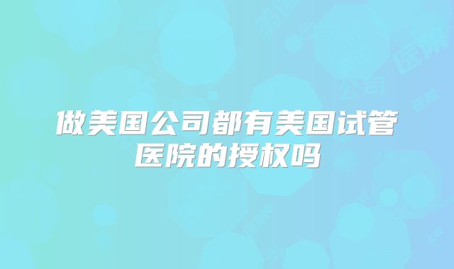 做美国公司都有美国试管医院的授权吗