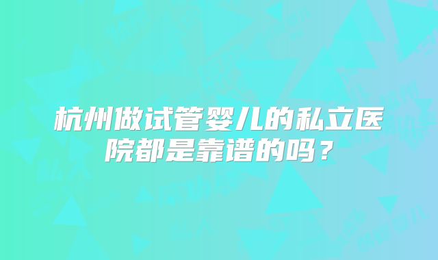 杭州做试管婴儿的私立医院都是靠谱的吗?