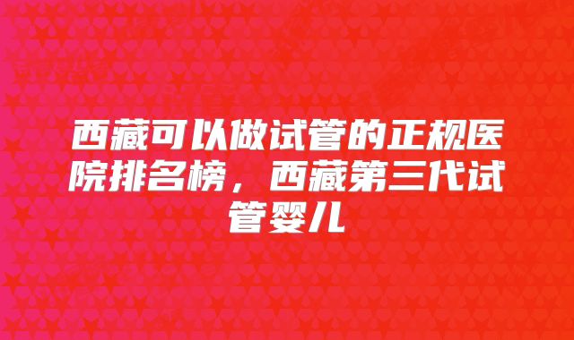 西藏可以做试管的正规医院排名榜，西藏第三代试管婴儿