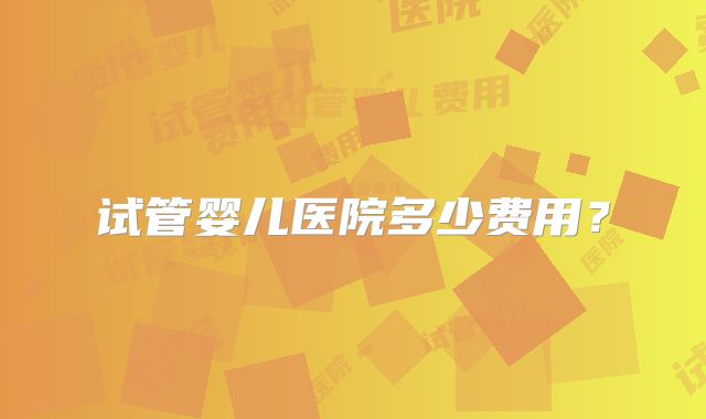 试管婴儿医院多少费用？
