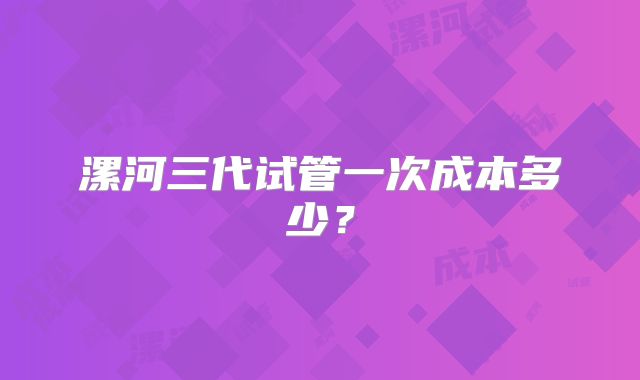 漯河三代试管一次成本多少?