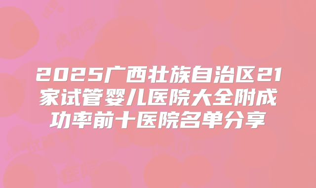 2025广西壮族自治区21家试管婴儿医院大全附成功率前十医院名单分享