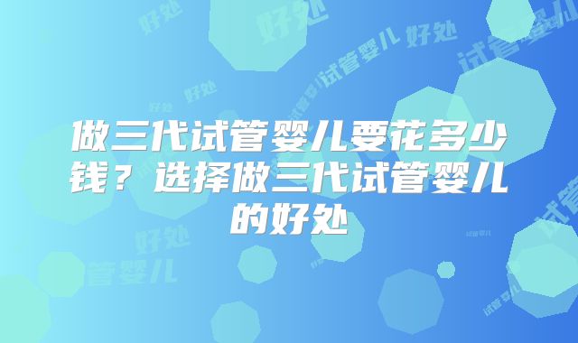 做三代试管婴儿要花多少钱？选择做三代试管婴儿的好处
