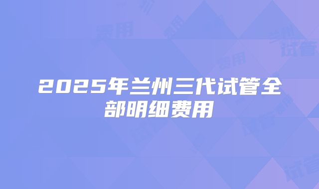 2025年兰州三代试管全部明细费用