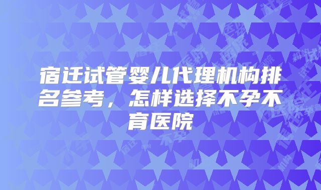 宿迁试管婴儿代理机构排名参考,怎样选择不孕不育医院
