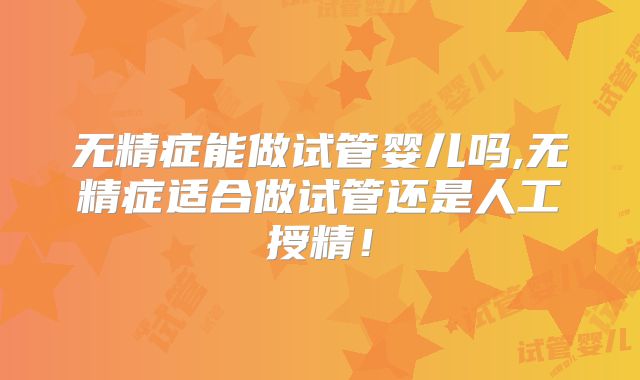 无精症能做试管婴儿吗,无精症适合做试管还是人工授精！