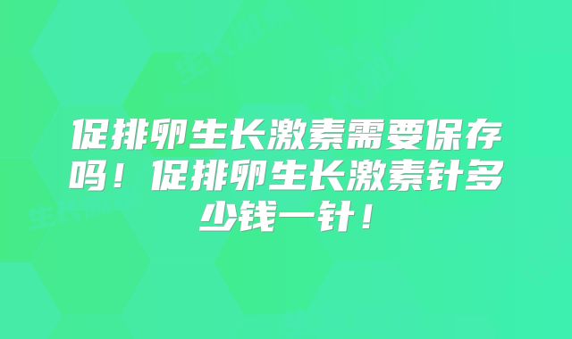 促排卵生长激素需要保存吗!促排卵生长激素针多少钱一针!