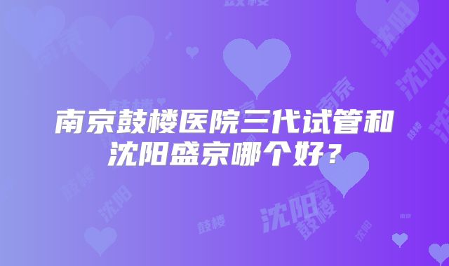 南京鼓楼医院三代试管和沈阳盛京哪个好?