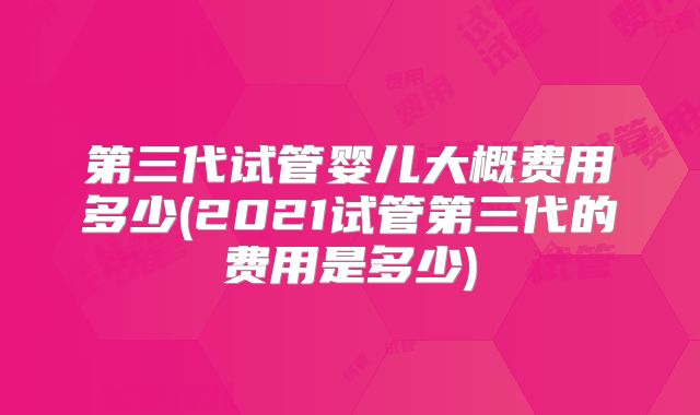 第三代试管婴儿大概费用多少(2021试管第三代的费用是多少)