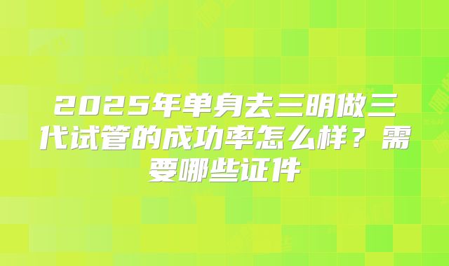 2025年单身去三明做三代试管的成功率怎么样?需要哪些证件