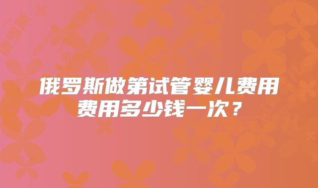 俄罗斯做第试管婴儿费用费用多少钱一次?