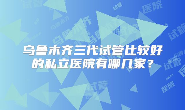 乌鲁木齐三代试管比较好的私立医院有哪几家？