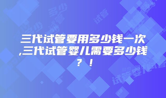 三代试管要用多少钱一次,三代试管婴儿需要多少钱？！