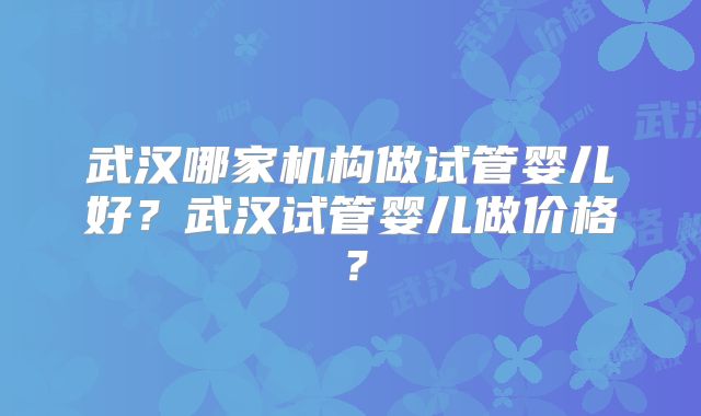 武汉哪家机构做试管婴儿好？武汉试管婴儿做价格？