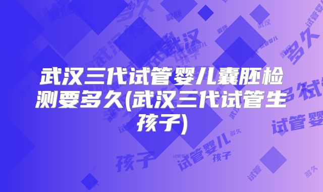 武汉三代试管婴儿囊胚检测要多久(武汉三代试管生孩子)