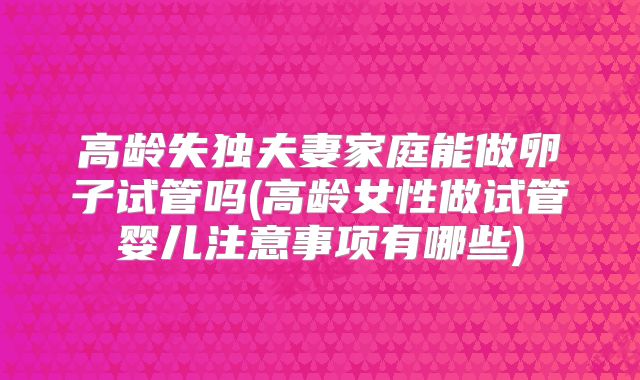 高龄失独夫妻家庭能做卵子试管吗(高龄女性做试管婴儿注意事项有哪些)
