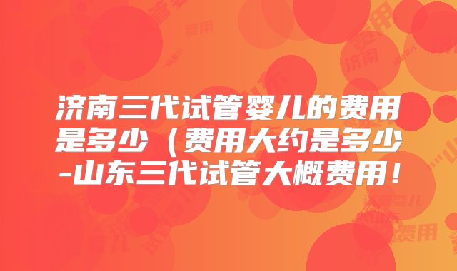 济南三代试管婴儿的费用是多少(费用大约是多少-山东三代试管大概费用!