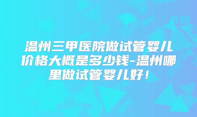 温州三甲医院做试管婴儿价格大概是多少钱-温州哪里做试管婴儿好!