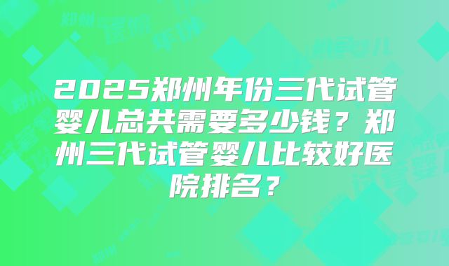 2025郑州年份三代试管婴儿总共需要多少钱？郑州三代试管婴儿比较好医院排名？