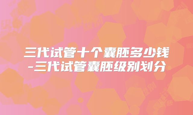 三代试管十个囊胚多少钱-三代试管囊胚级别划分