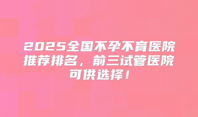 2025全国不孕不育医院推荐排名，前三试管医院可供选择！