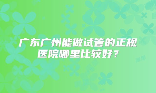 广东广州能做试管的正规医院哪里比较好?